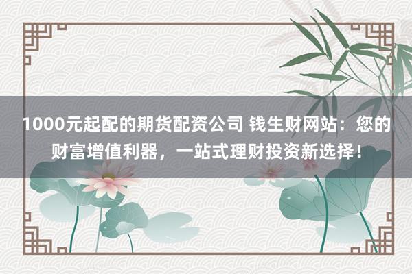 1000元起配的期货配资公司 钱生财网站:您的财富增值利器,一站式理财投资新选择!