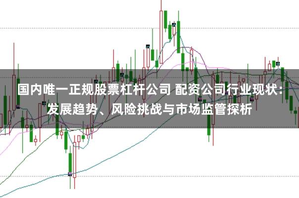 国内唯一正规股票杠杆公司 配资公司行业现状：发展趋势、风险挑战与市场监管探析