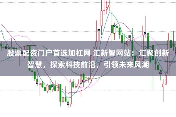 股票配资门户首选加杠网 汇新智网站：汇聚创新智慧，探索科技前沿，引领未来风潮