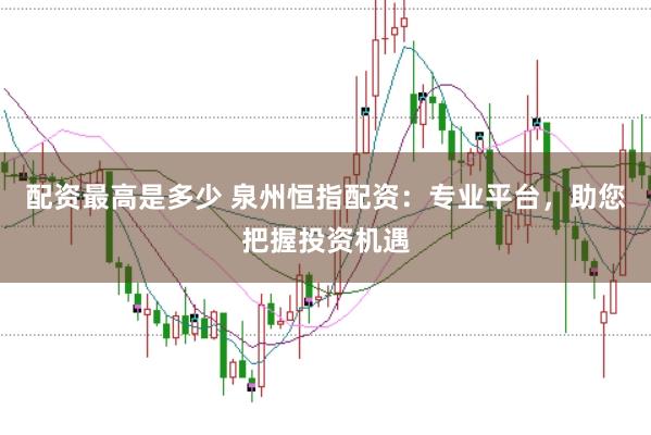 配资最高是多少 泉州恒指配资：专业平台，助您把握投资机遇
