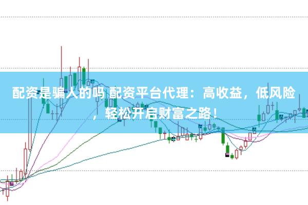 配资是骗人的吗 配资平台代理：高收益，低风险，轻松开启财富之路！