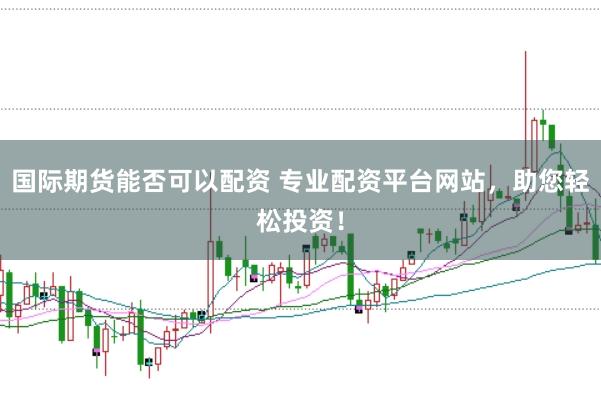 国际期货能否可以配资 专业配资平台网站，助您轻松投资！