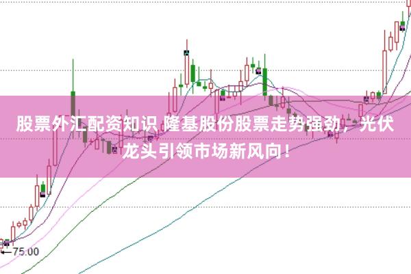 股票外汇配资知识 隆基股份股票走势强劲,光伏龙头引领市场新风向!