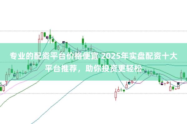 专业的配资平台价格便宜 2025年实盘配资十大平台推荐，助你投资更轻松