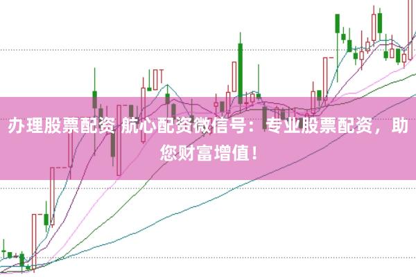 办理股票配资 航心配资微信号：专业股票配资，助您财富增值！