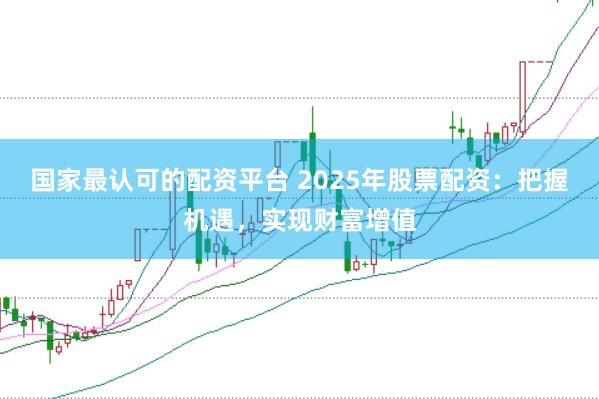 国家最认可的配资平台 2025年股票配资：把握机遇，实现财富增值