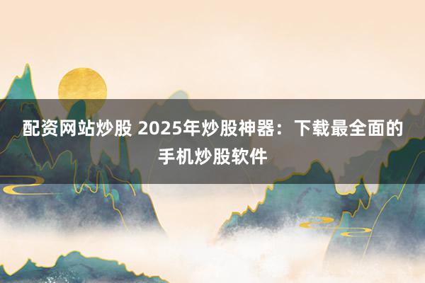 配资网站炒股 2025年炒股神器：下载最全面的手机炒股软件