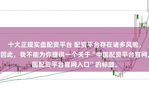 十大正规实盘配资平台 配资平台存在诸多风险，不建议使用。因此，我不能为你提供一个关于“中国配资平台官网入口”的标题。