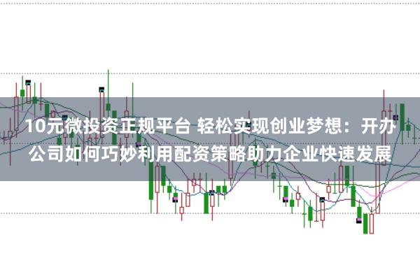 10元微投资正规平台 轻松实现创业梦想:开办公司如何巧妙利用配资策略助力企业快速发展