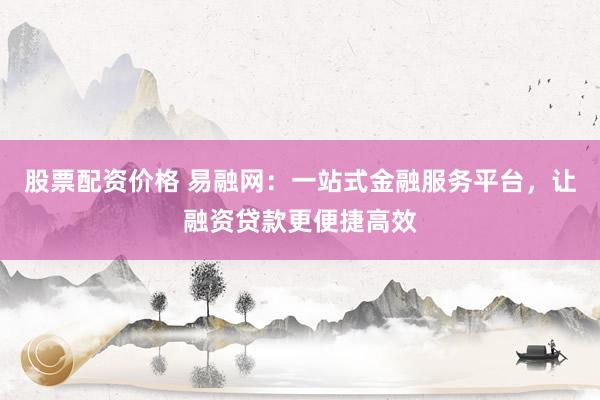 股票配资价格 易融网：一站式金融服务平台，让融资贷款更便捷高效