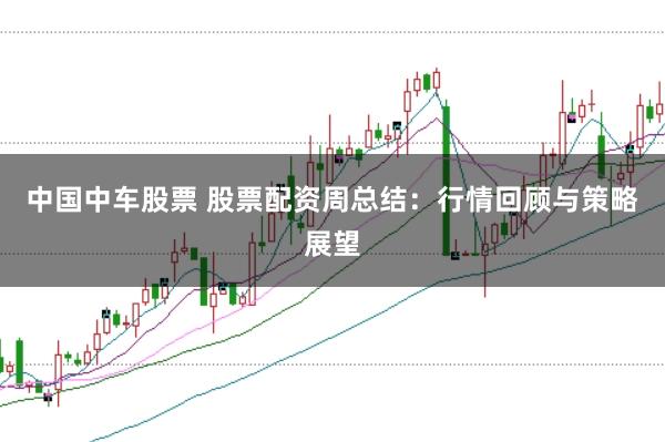 中国中车股票 股票配资周总结：行情回顾与策略展望