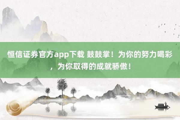 恒信证券官方app下载 鼓鼓掌！为你的努力喝彩，为你取得的成就骄傲！