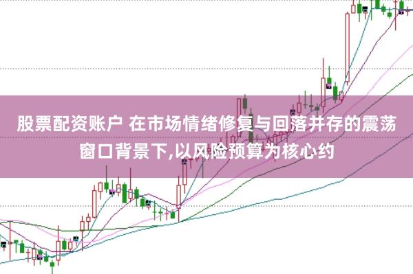 股票配资账户 在市场情绪修复与回落并存的震荡窗口背景下,以风险预算为核心约