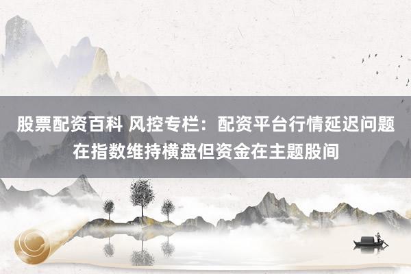 股票配资百科 风控专栏：配资平台行情延迟问题在指数维持横盘但资金在主题股间