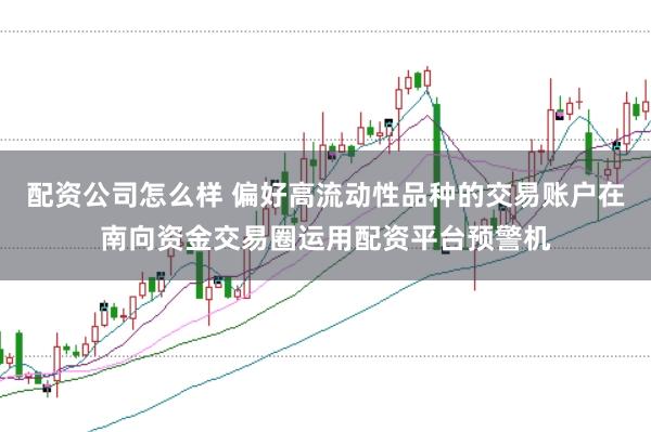 配资公司怎么样 偏好高流动性品种的交易账户在南向资金交易圈运用配资平台预警机