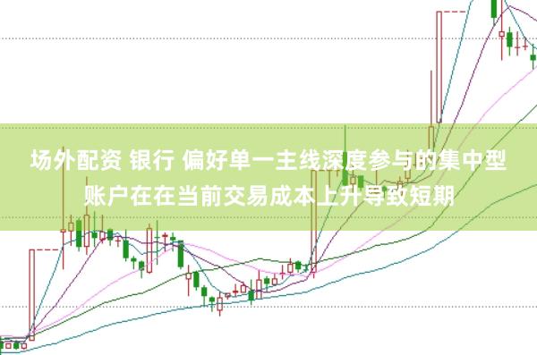 场外配资 银行 偏好单一主线深度参与的集中型账户在在当前交易成本上升导致短期