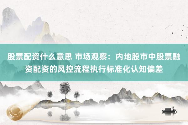 股票配资什么意思 市场观察：内地股市中股票融资配资的风控流程执行标准化认知偏差