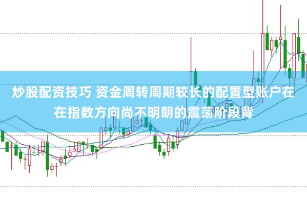 炒股配资技巧 资金周转周期较长的配置型账户在在指数方向尚不明朗的震荡阶段背