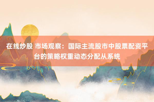在线炒股 市场观察：国际主流股市中股票配资平台的策略权重动态分配从系统