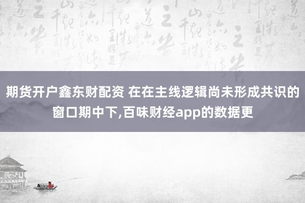 期货开户鑫东财配资 在在主线逻辑尚未形成共识的窗口期中下，百味财经app的数据更