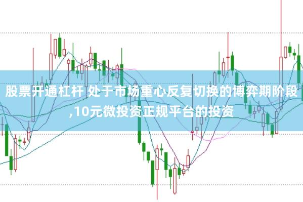 股票开通杠杆 处于市场重心反复切换的博弈期阶段，10元微投资正规平台的投资