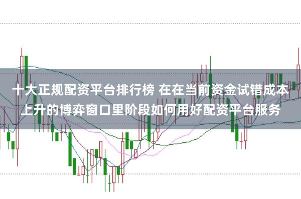 十大正规配资平台排行榜 在在当前资金试错成本上升的博弈窗口里阶段如何用好配资平台服务