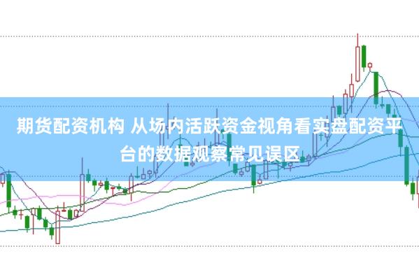 期货配资机构 从场内活跃资金视角看实盘配资平台的数据观察常见误区