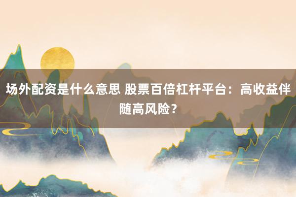 场外配资是什么意思 股票百倍杠杆平台：高收益伴随高风险？