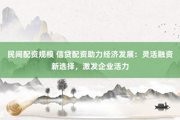民间配资规模 信贷配资助力经济发展:灵活融资新选择,激发企业活力