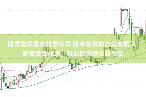 股票配资是去股票公司 股市融资助力企业腾飞：解锁资金瓶颈，驱动经济增长新引擎