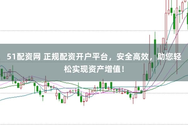 51配资网 正规配资开户平台，安全高效，助您轻松实现资产增值！