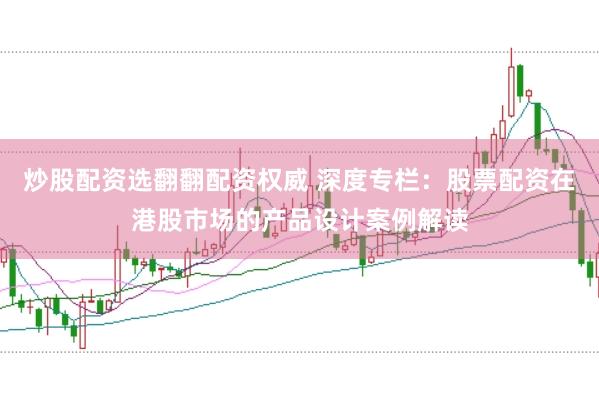 炒股配资选翻翻配资权威 深度专栏：股票配资在港股市场的产品设计案例解读
