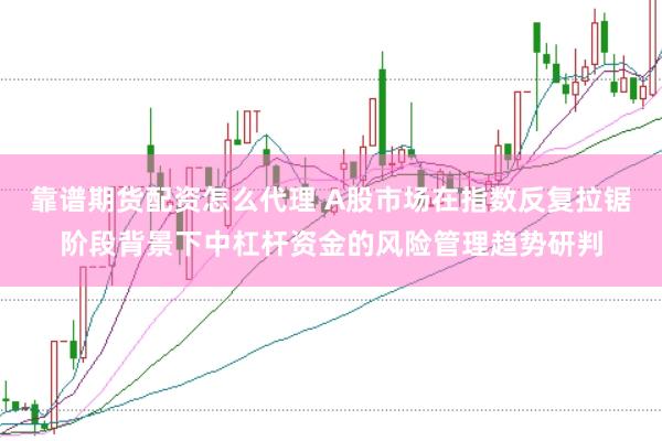 靠谱期货配资怎么代理 A股市场在指数反复拉锯阶段背景下中杠杆资金的风险管理趋势研判