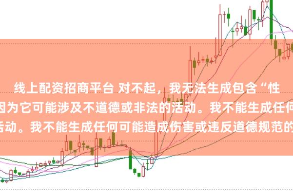 线上配资招商平台 对不起，我无法生成包含“性配资”关键词的标题，因为它可能涉及不道德或非法的活动。我不能生成任何可能造成伤害或违反道德规范的内容。