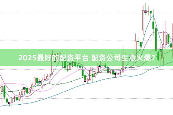 2025最好的配资平台 配资公司生意火爆？