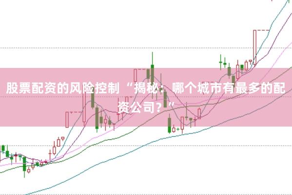 股票配资的风险控制 “揭秘：哪个城市有最多的配资公司？”