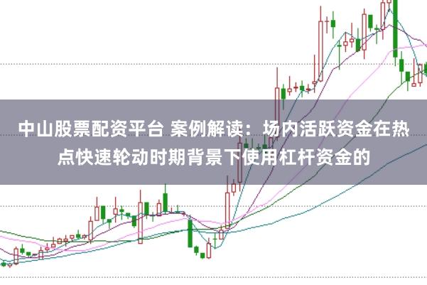 中山股票配资平台 案例解读：场内活跃资金在热点快速轮动时期背景下使用杠杆资金的