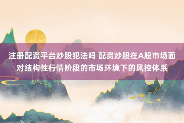 注册配资平台炒股犯法吗 配资炒股在A股市场面对结构性行情阶段的市场环境下的风控体系