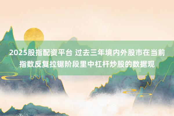 2025股指配资平台 过去三年境内外股市在当前指数反复拉锯阶段里中杠杆炒股的数据观