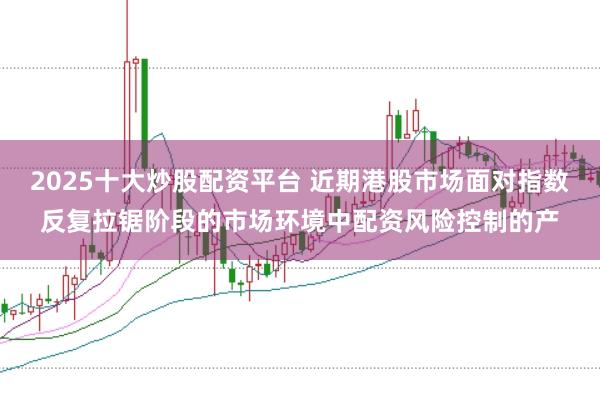 2025十大炒股配资平台 近期港股市场面对指数反复拉锯阶段的市场环境中配资风险控制的产