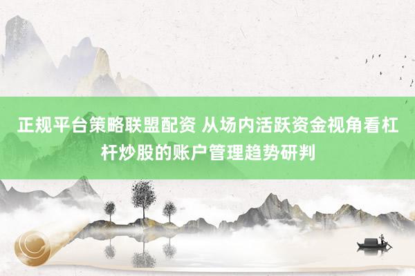 正规平台策略联盟配资 从场内活跃资金视角看杠杆炒股的账户管理趋势研判