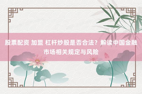 股票配资 加盟 杠杆炒股是否合法？解读中国金融市场相关规定与风险