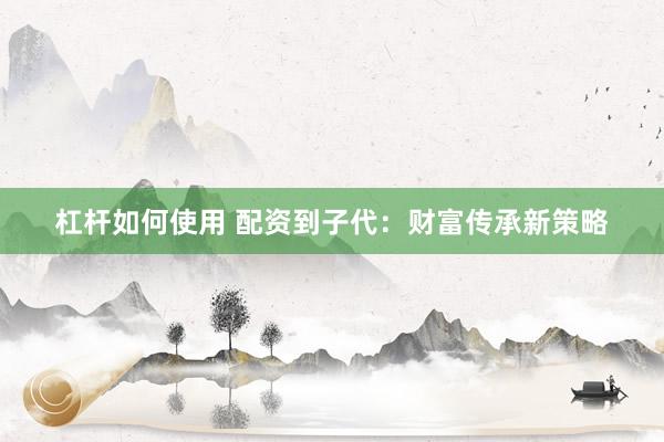 杠杆如何使用 配资到子代：财富传承新策略